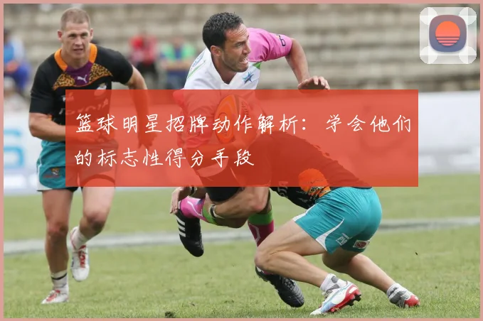 篮球明星招牌动作解析：学会他们的标志性得分手段
