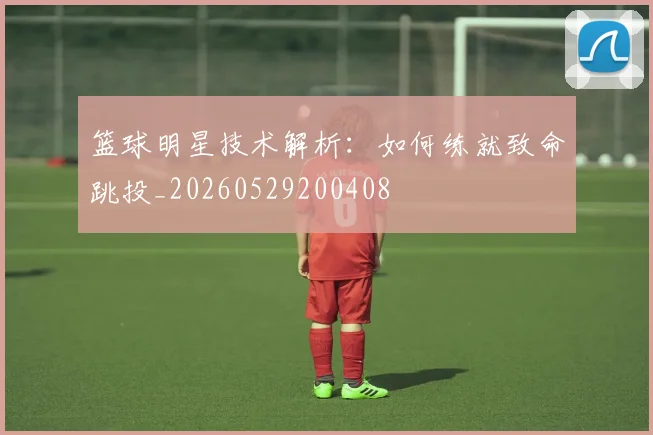 篮球明星技术解析：如何练就致命跳投_20260529200408