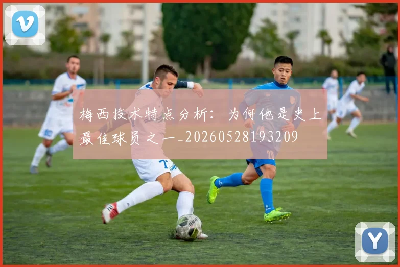 梅西技术特点分析：为何他是史上最佳球员之一_20260528193209