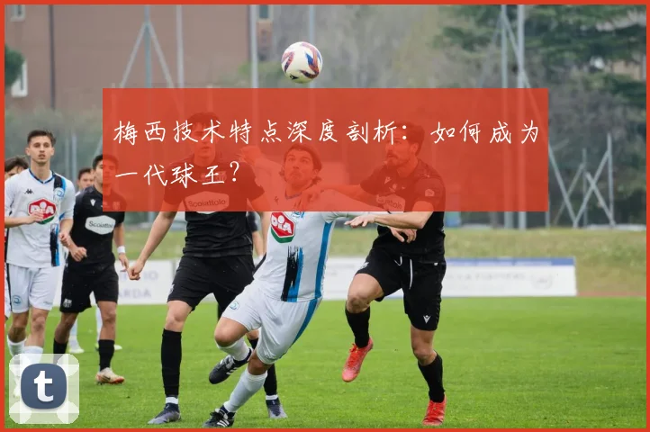 梅西技术特点深度剖析：如何成为一代球王？
